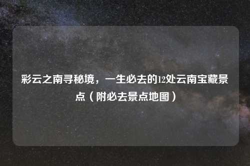 彩云之南寻秘境,一生必去的12处云南宝藏景点(附必去景点地图)