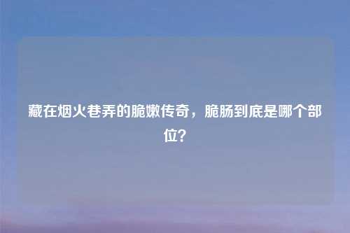 藏在烟火巷弄的脆嫩传奇,脆肠到底是哪个部位?