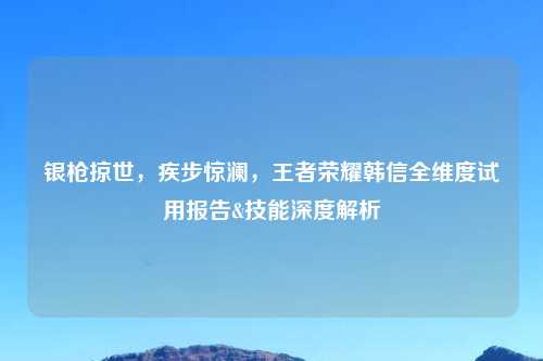 银枪掠世，疾步惊澜，王者荣耀韩信全维度试用报告&技能深度解析