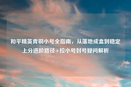和平精英青铜小号全指南,从落地成盒到稳定上分进阶路径+拉小号封号疑问解析