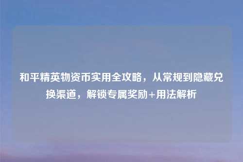 和平精英物资币实用全攻略,从常规到隐藏兑换渠道,解锁专属奖励+用法解析