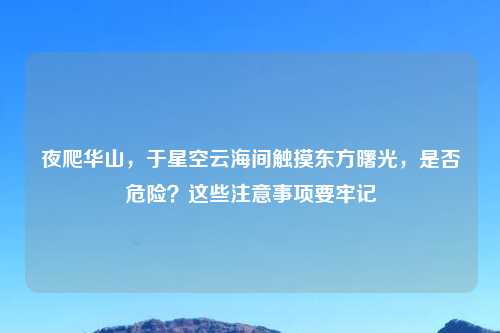 夜爬华山,于星空云海间触摸东方曙光,是否危险?这些注意事项要牢记