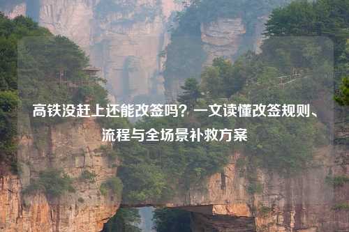 高铁没赶上还能改签吗?一文读懂改签规则、流程与全场景补救方案