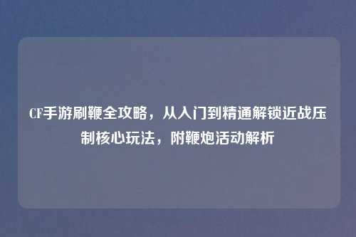 CF手游刷鞭全攻略，从入门到精通解锁近战压制核心玩法，附鞭炮活动解析