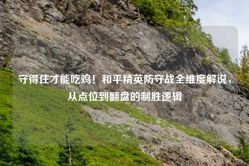 守得住才能吃鸡!和平精英防守战全维度解说,从点位到翻盘的制胜逻辑