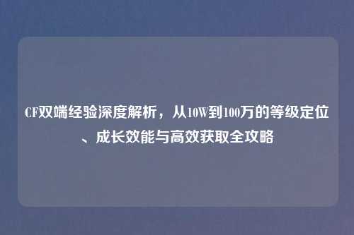 CF双端经验深度解析，从10W到100万的等级定位、成长效能与高效获取全攻略
