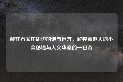 藏在石家庄周边的诗与远方，解锁燕赵大地小众秘境与人文华章的一日游