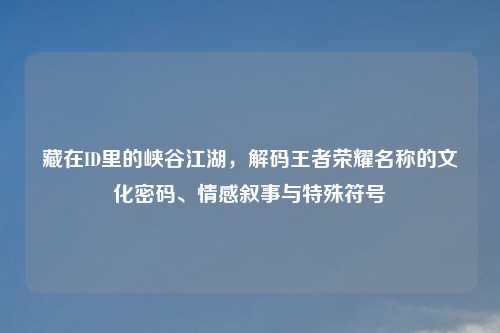 藏在ID里的峡谷江湖,解码王者荣耀名称的文化密码、情感叙事与特殊符号