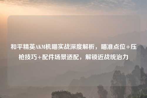 和平精英AKM机瞄实战深度解析，瞄准点位+压枪技巧+配件场景适配，解锁近战统治力