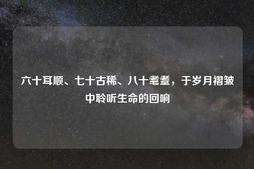 六十耳顺、七十古稀、八十耄耋，于岁月褶皱中聆听生命的回响