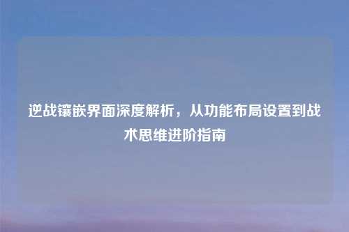 逆战镶嵌界面深度解析,从功能布局设置到战术思维进阶指南