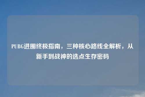 PUBG进圈终极指南,三种核心路线全解析,从新手到战神的选点生存密码