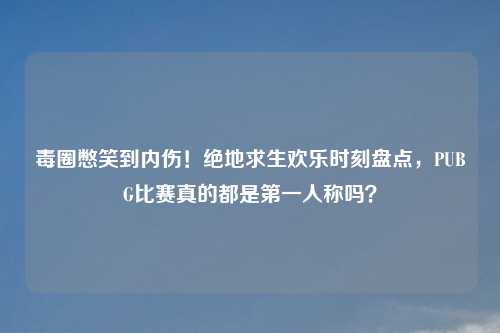 毒圈憋笑到内伤！绝地求生欢乐时刻盘点，PUBG比赛真的都是之一人称吗？