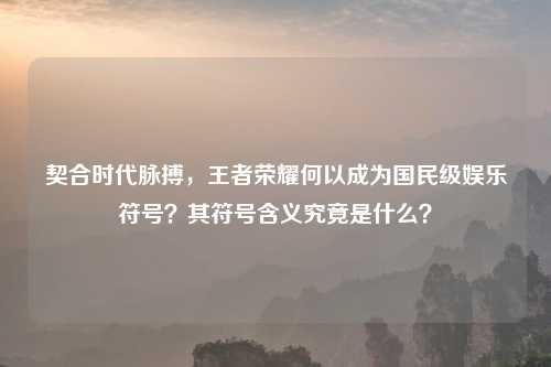 契合时代脉搏，王者荣耀何以成为国民级娱乐符号？其符号含义究竟是什么？
