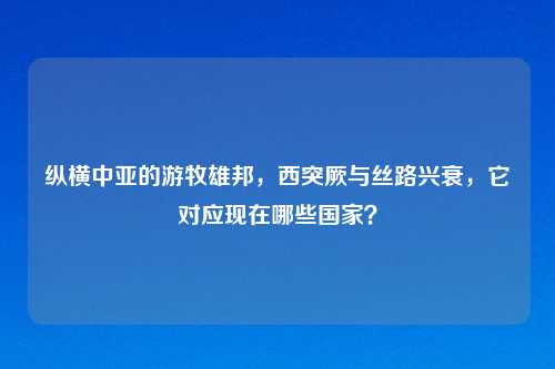 纵横中亚的游牧雄邦，西突厥与丝路兴衰，它对应现在哪些国家？