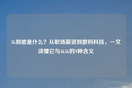 5k到底是什么？从职场薪资到数码科技，一文读懂它与4k5k的N种含义