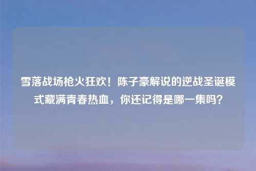 雪落战场枪火狂欢!陈子豪解说的逆战圣诞模式藏满青春热血,你还记得是哪一集吗?