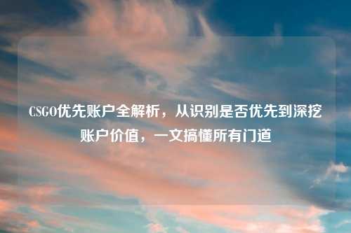 CSGO优先账户全解析，从识别是否优先到深挖账户价值，一文搞懂所有门道
