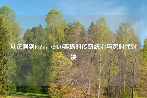 从法则到FaZe,CSGO赛场的传奇统治与跨时代对决