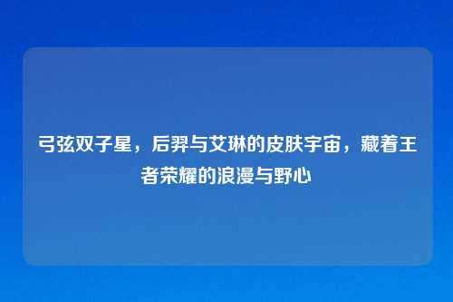 弓弦双子星,后羿与艾琳的皮肤宇宙,藏着王者荣耀的浪漫与野心