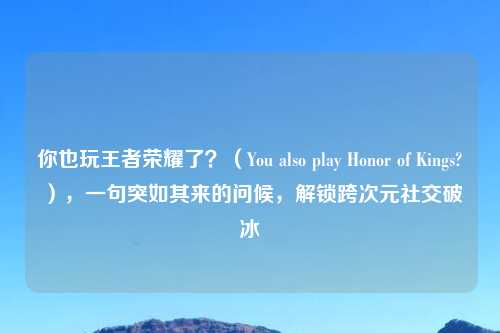 你也玩王者荣耀了?(You also play Honor of Kings?),一句突如其来的问候,解锁跨次元社交破冰