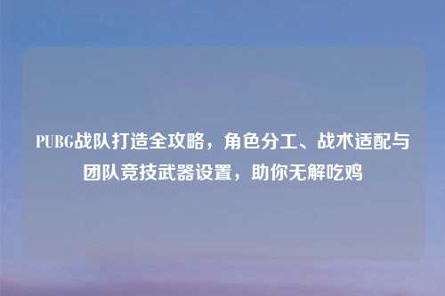 PUBG战队打造全攻略，角色分工、战术适配与团队竞技武器设置，助你无解吃鸡