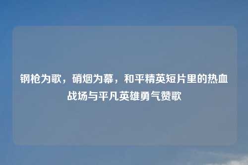 钢枪为歌，硝烟为幕，和平精英短片里的热血战场与平凡英雄勇气赞歌