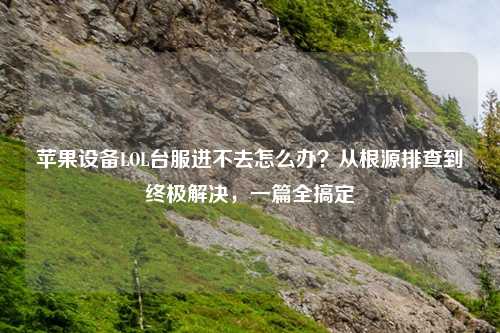 苹果设备LOL台服进不去怎么办?从根源排查到终极解决,一篇全搞定