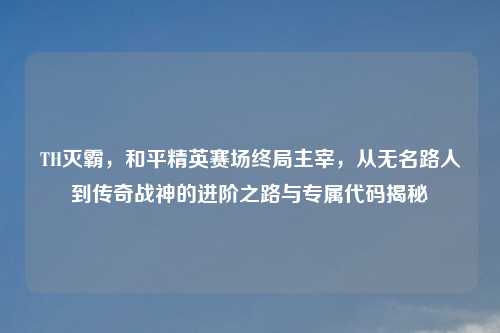 TH灭霸，和平精英赛场终局主宰，从无名路人到传奇战神的进阶之路与专属代码揭秘