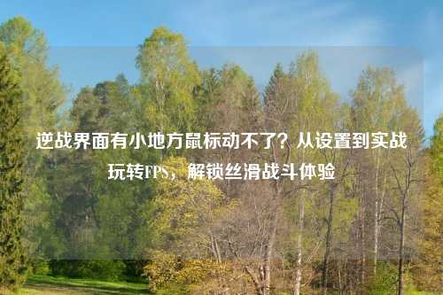 逆战界面有小地方鼠标动不了?从设置到实战玩转FPS,解锁丝滑战斗体验