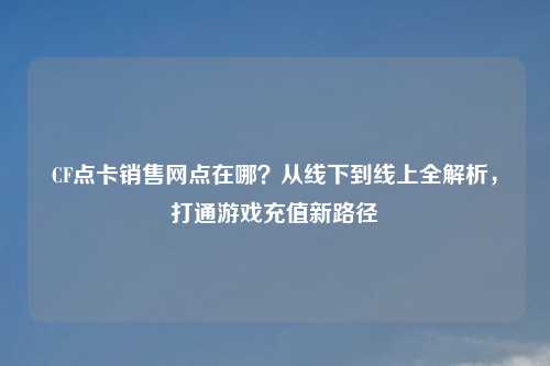 CF点卡销售网点在哪?从线下到线上全解析,打通游戏充值新路径