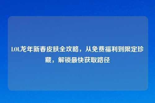 LOL龙年新春皮肤全攻略,从免费福利到限定珍藏,解锁最快获取路径