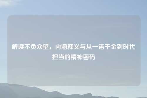 解读不负众望，内涵释义与从一诺千金到时代担当的精神密码