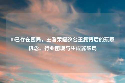 ID已存在困局,王者荣耀改名重复背后的玩家执念、行业困境与生成器破局