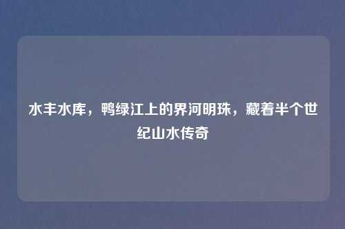 水丰水库，鸭绿江上的界河明珠，藏着半个世纪山水传奇