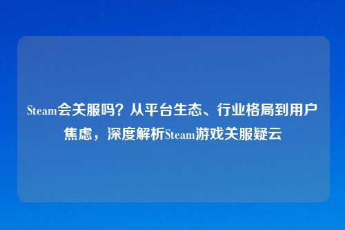 Steam会关服吗?从平台生态、行业格局到用户焦虑,深度解析Steam游戏关服疑云
