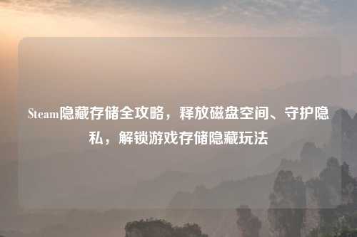 Steam隐藏存储全攻略，释放磁盘空间、守护隐私，解锁游戏存储隐藏玩法