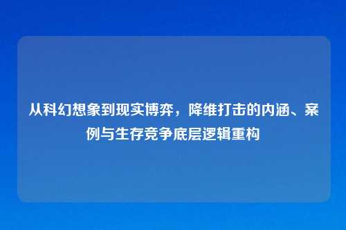 从科幻想象到现实博弈,降维打击的内涵、案例与生存竞争底层逻辑重构