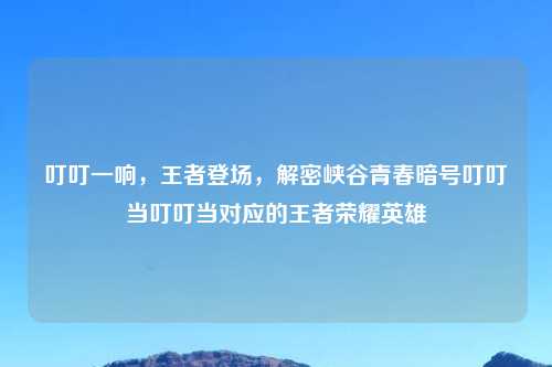 叮叮一响,王者登场,解密峡谷青春暗号叮叮当叮叮当对应的王者荣耀英雄