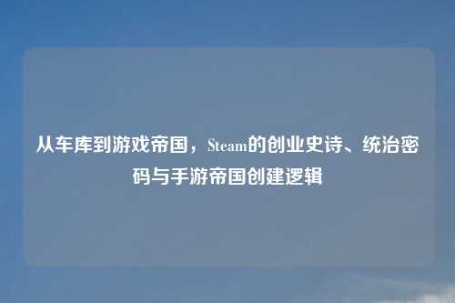 从车库到游戏帝国,Steam的创业史诗、统治密码与手游帝国创建逻辑