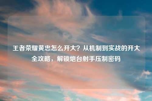 王者荣耀黄忠怎么开大？从机制到实战的开大全攻略，解锁炮台射手压制密码