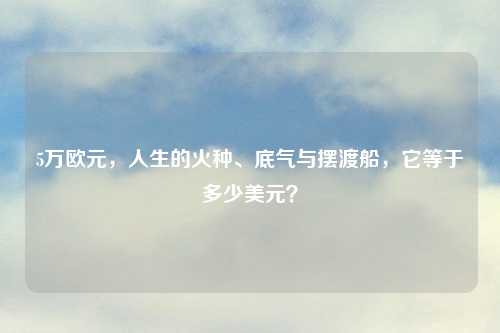 5万欧元,人生的火种、底气与摆渡船,它等于多少美元?