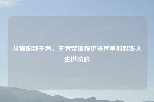 从青铜到王者，王者荣耀段位排序里的游戏人生进阶路