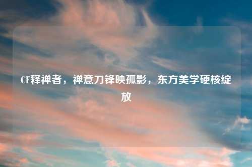 CF释禅者,禅意刀锋映孤影,东方美学硬核绽放