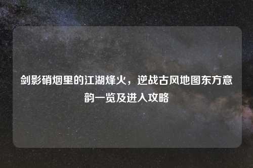 剑影硝烟里的江湖烽火，逆战古风地图东方意韵一览及进入攻略