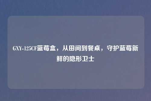 GXY-125CF蓝莓盒，从田间到餐桌，守护蓝莓新鲜的隐形卫士