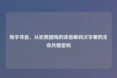 殇字寻音,从祀我国殇的读音解码汉字里的生命共情密码