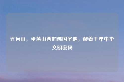 五台山，坐落山西的佛国圣地，藏着千年中华文明密码