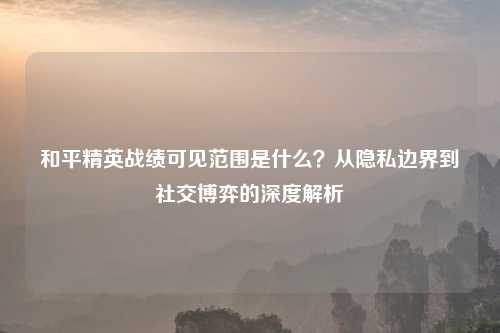 和平精英战绩可见范围是什么？从隐私边界到社交博弈的深度解析