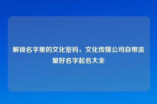 解锁名字里的文化密码，文化传媒公司自带流量好名字起名大全